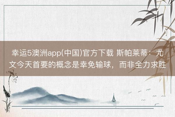 幸运5澳洲app(中国)官方下载 斯帕莱蒂:尤文今天首要的概念是幸免输球,而非全力求胜