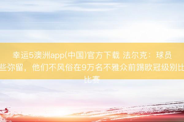 幸运5澳洲app(中国)官方下载 法尔克:球员有些弥留,他们不风俗在9万名不雅众前踢欧冠级别比赛