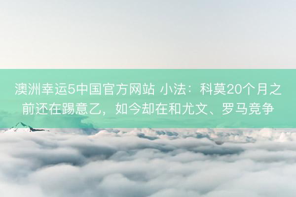 澳洲幸运5中国官方网站 小法:科莫20个月之前还在踢意乙,如今却在和尤文、罗马竞争
