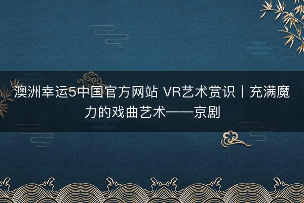 澳洲幸运5中国官方网站 VR艺术赏识丨充满魔力的戏曲艺术——京剧