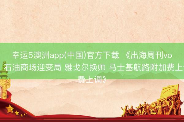 幸运5澳洲app(中国)官方下载 《出海周刊vol5：石油商场迎变局 雅戈尔换帅 马士基航路附加费上调》