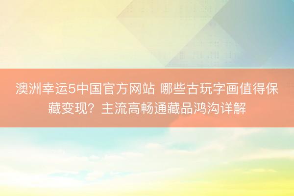 澳洲幸运5中国官方网站 哪些古玩字画值得保藏变现?主流高畅通藏品鸿沟详解