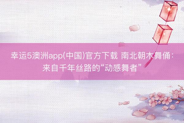 幸运5澳洲app(中国)官方下载 南北朝木舞俑:来自千年丝路的“动感舞者”