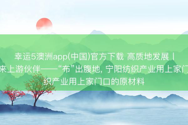 幸运5澳洲app(中国)官方下载 高质地发展丨链式招商引来上游伙伴——“布”出腹地, 宁阳纺织产业用上家门口的原材料