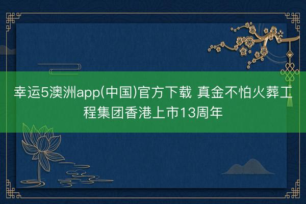 幸运5澳洲app(中国)官方下载 真金不怕火葬工程集团香港上市13周年