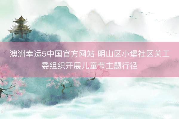 澳洲幸运5中国官方网站 明山区小堡社区关工委组织开展儿童节主题行径