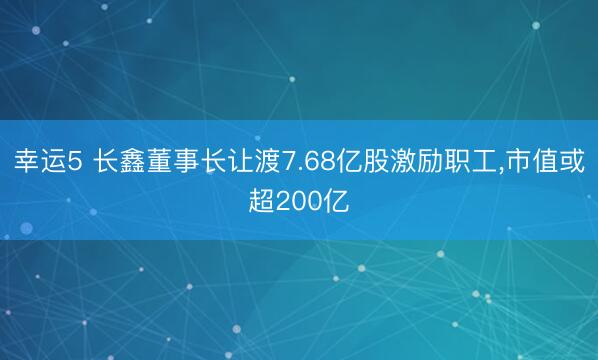 幸运5 长鑫董事长让渡7.68亿股激励职工，市值或超200亿