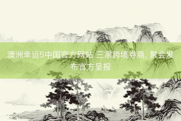 澳洲幸运5中国官方网站 三家跨境券商, 聚会发布官方呈报