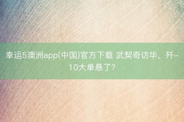幸运5澳洲app(中国)官方下载 武契奇访华,歼-10大单悬了?