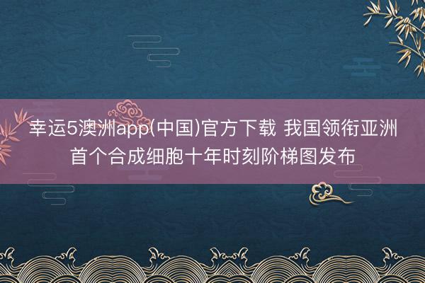 幸运5澳洲app(中国)官方下载 我国领衔亚洲首个合成细胞十年时刻阶梯图发布