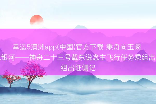 幸运5澳洲app(中国)官方下载 乘舟向玉阙 逐梦揽银河——神舟二十三号载东说念主飞行任务乘组出征侧记