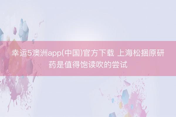 幸运5澳洲app(中国)官方下载 上海松捆原研药是值得饱读吹的尝试