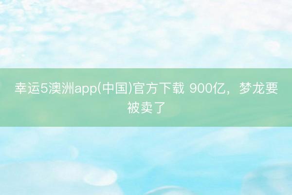 幸运5澳洲app(中国)官方下载 900亿,梦龙要被卖了
