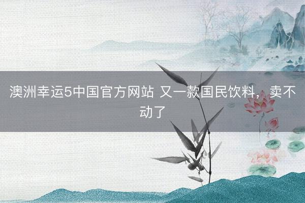 澳洲幸运5中国官方网站 又一款国民饮料,卖不动了