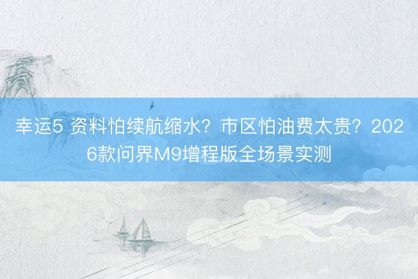 幸运5 资料怕续航缩水?市区怕油费太贵?2026款问界M9增程版全场景实测