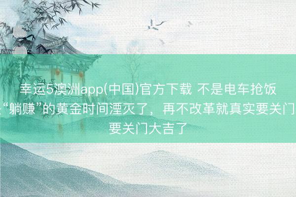 幸运5澳洲app(中国)官方下载 不是电车抢饭碗,是“躺赚”的黄金时间湮灭了,再不改革就真实要关门大吉了