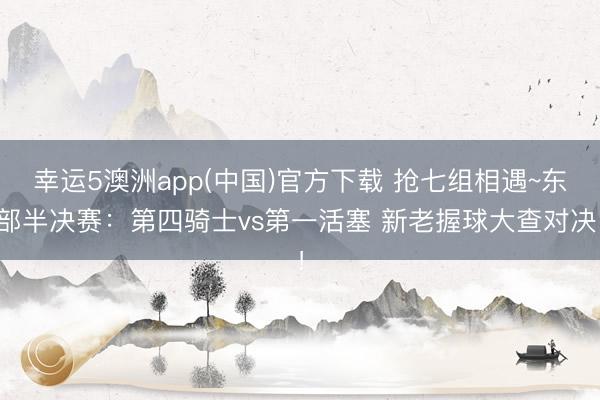 幸运5澳洲app(中国)官方下载 抢七组相遇~东部半决赛:第四骑士vs第一活塞 新老握球大查对决!