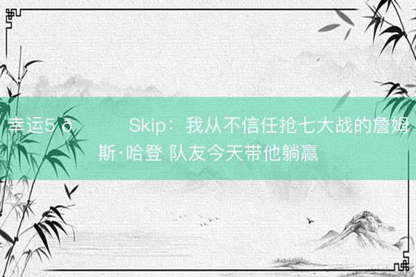 幸运5 👀Skip:我从不信任抢七大战的詹姆斯·哈登 队友今天带他躺赢