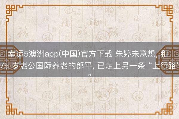 幸运5澳洲app(中国)官方下载 朱婷未意想, 和 75 岁老公国际养老的郎平, 已走上另一条 “上行路”