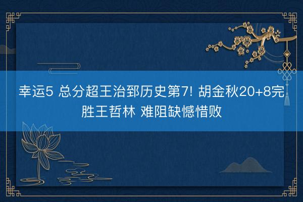 幸运5 总分超王治郅历史第7! 胡金秋20+8完胜王哲林 难阻缺憾惜败
