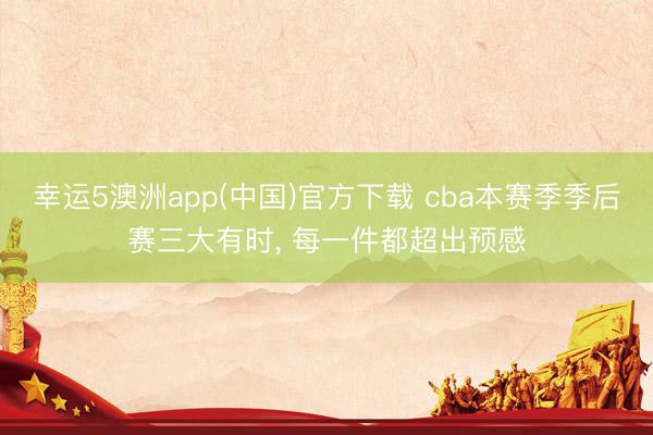 幸运5澳洲app(中国)官方下载 cba本赛季季后赛三大有时, 每一件都超出预感