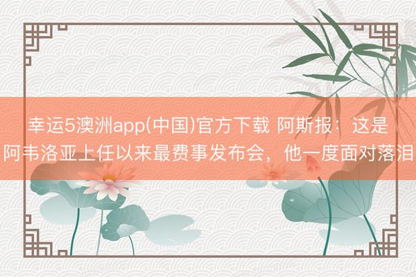 幸运5澳洲app(中国)官方下载 阿斯报:这是阿韦洛亚上任以来最费事发布会,他一度面对落泪