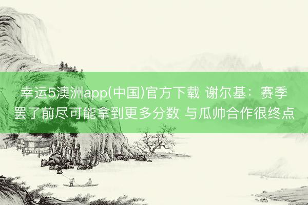 幸运5澳洲app(中国)官方下载 谢尔基:赛季罢了前尽可能拿到更多分数 与瓜帅合作很终点