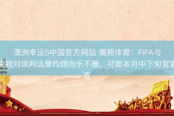 澳洲幸运5中国官方网站 懒熊体育:FIFA与央视对谈判远景均倾向乐不雅,可能本月中下旬官宣