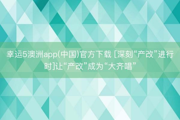 幸运5澳洲app(中国)官方下载 [深刻“产改”进行时]让“产改”成为“大齐唱”