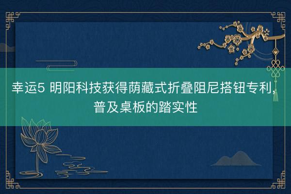 幸运5 明阳科技获得荫藏式折叠阻尼搭钮专利， 普及桌板的踏实性