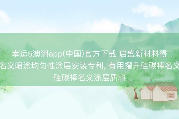 幸运5澳洲app(中国)官方下载 启盛新材料得回硅碳棒名义喷涂均匀性涂层安装专利， 有用擢升硅碳棒名义涂层质料