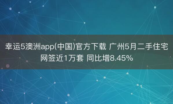 幸运5澳洲app(中国)官方下载 广州5月二手住宅网签近1万套 同比增8.45%