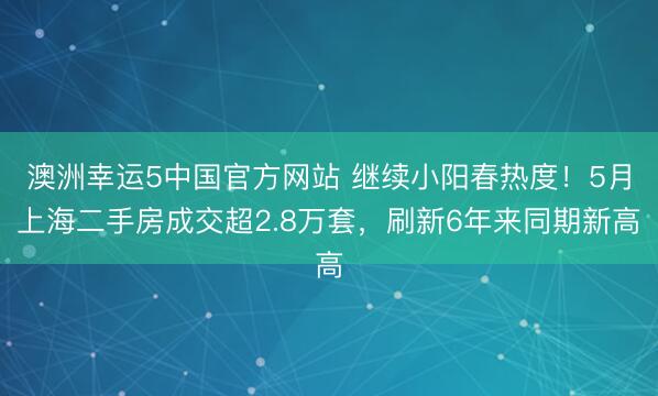 澳洲幸运5中国官方网站 继续小阳春热度!5月上海二手房成交超2.8万套,刷新6年来同期新高