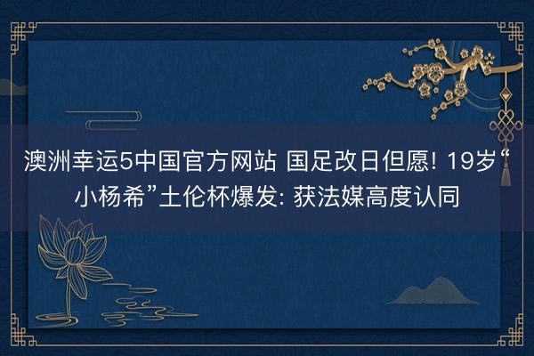 澳洲幸运5中国官方网站 国足改日但愿! 19岁“小杨希”土伦杯爆发: 获法媒高度认同
