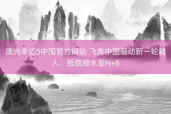 澳洲幸运5中国官方网站 飞奔中国驱动新一轮裁人：抵偿缩水至N+6