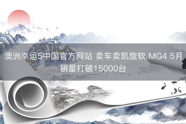 澳洲幸运5中国官方网站 卖车卖凯旋软 MG4 5月销量打破15000台