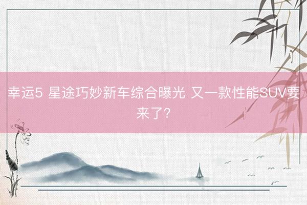 幸运5 星途巧妙新车综合曝光 又一款性能SUV要来了？