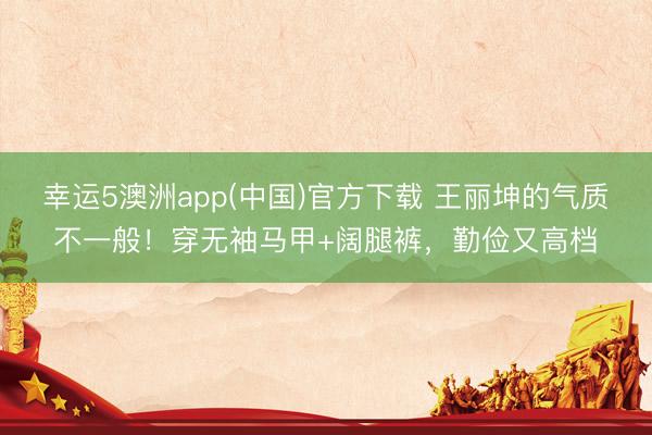 幸运5澳洲app(中国)官方下载 王丽坤的气质不一般!穿无袖马甲+阔腿裤,勤俭又高档