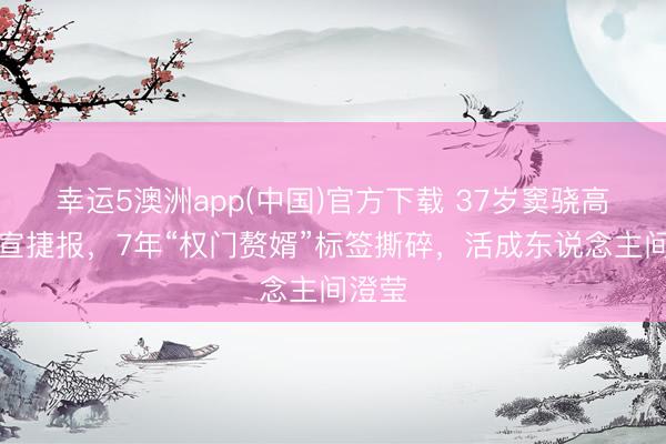 幸运5澳洲app(中国)官方下载 37岁窦骁高调官宣捷报,7年“权门赘婿”标签撕碎,活成东说念主间澄莹
