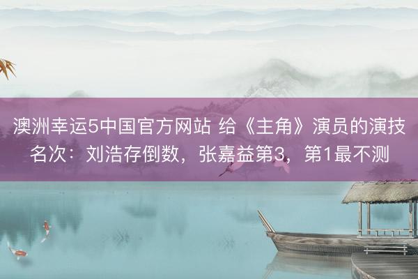 澳洲幸运5中国官方网站 给《主角》演员的演技名次：刘浩存倒数，张嘉益第3，第1最不测