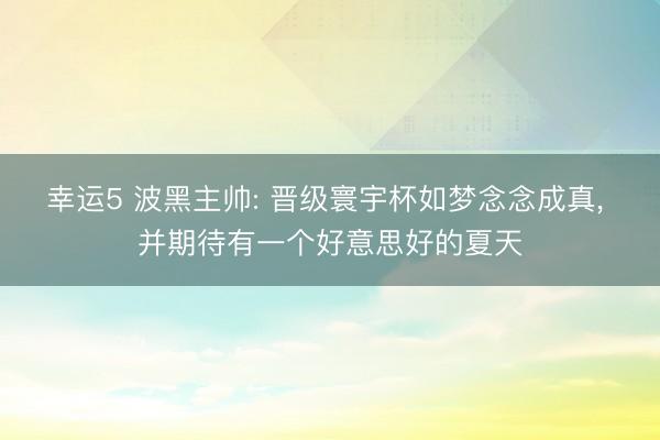 幸运5 波黑主帅: 晋级寰宇杯如梦念念成真, 并期待有一个好意思好的夏天