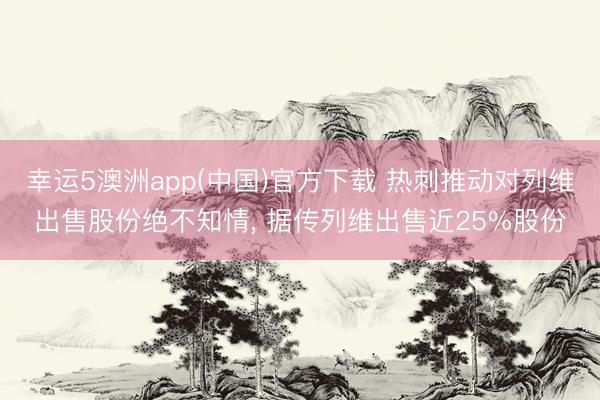 幸运5澳洲app(中国)官方下载 热刺推动对列维出售股份绝不知情， 据传列维出售近25%股份
