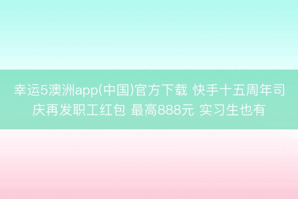 幸运5澳洲app(中国)官方下载 快手十五周年司庆再发职工红包 最高888元 实习生也有