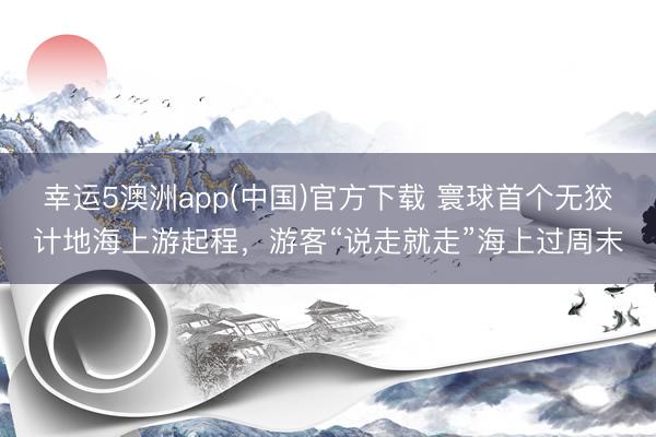 幸运5澳洲app(中国)官方下载 寰球首个无狡计地海上游起程,游客“说走就走”海上过周末