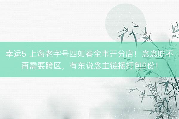 幸运5 上海老字号四如春全市开分店!念念吃不再需要跨区,有东说念主链接打包6份!