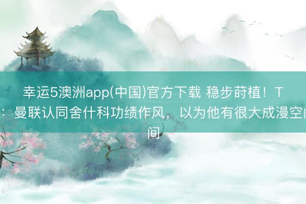 幸运5澳洲app(中国)官方下载 稳步莳植!TA:曼联认同舍什科功绩作风,以为他有很大成漫空间