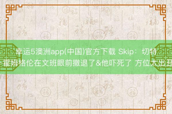 幸运5澳洲app(中国)官方下载 Skip:切特·霍姆格伦在文班眼前撤退了&他吓死了 方位太出丑