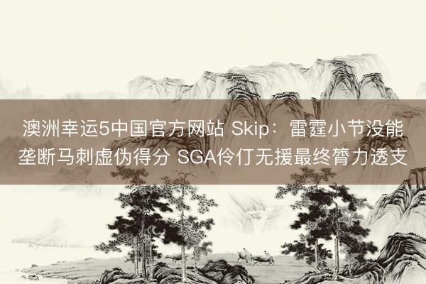 澳洲幸运5中国官方网站 Skip:雷霆小节没能垄断马刺虚伪得分 SGA伶仃无援最终膂力透支