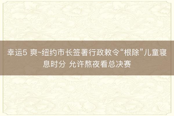 幸运5 爽~纽约市长签署行政敕令“根除”儿童寝息时分 允许熬夜看总决赛