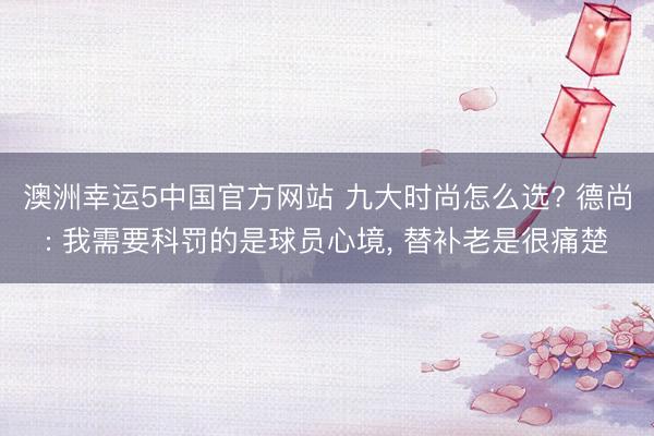 澳洲幸运5中国官方网站 九大时尚怎么选? 德尚: 我需要科罚的是球员心境, 替补老是很痛楚